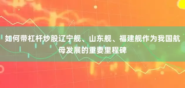 如何带杠杆炒股辽宁舰、山东舰、福建舰作为我国航母发展的重要里程碑