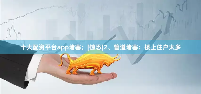 十大配资平台app堵塞；[惊恐]2、管道堵塞：楼上住户太多