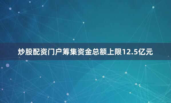 炒股配资门户筹集资金总额上限12.5亿元