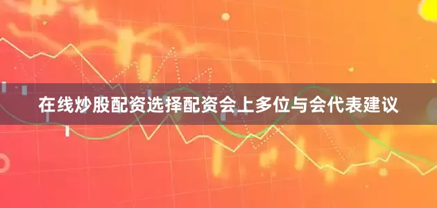 在线炒股配资选择配资会上多位与会代表建议