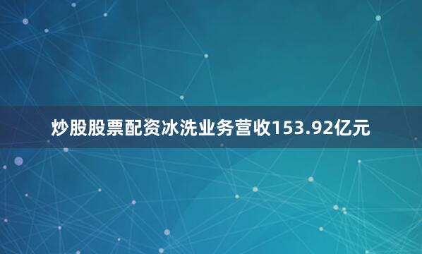 炒股股票配资冰洗业务营收153.92亿元