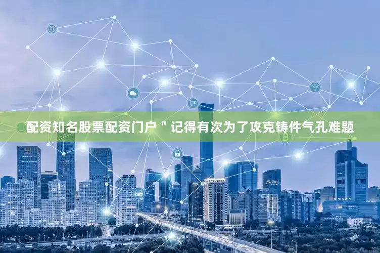 配资知名股票配资门户＂记得有次为了攻克铸件气孔难题