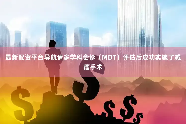 最新配资平台导航请多学科会诊（MDT）评估后成功实施了减瘤手术